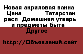 Новая акриловая ванна › Цена ­ 5 500 - Татарстан респ. Домашняя утварь и предметы быта » Другое   
